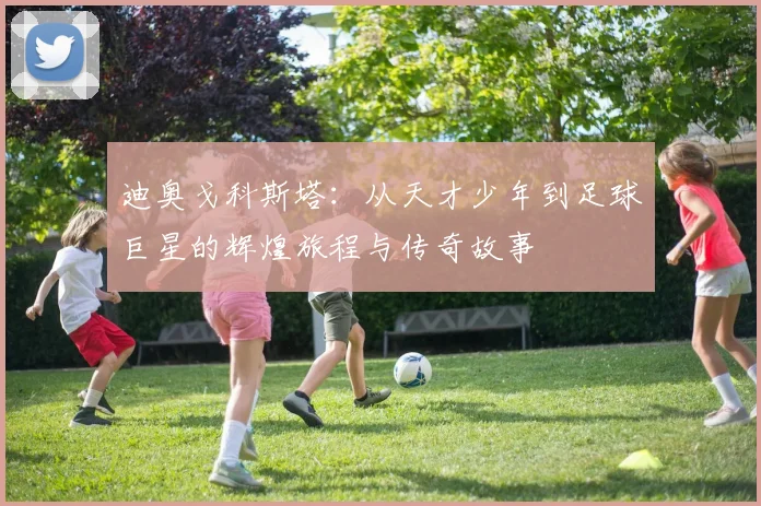 迪奥戈科斯塔：从天才少年到足球巨星的辉煌旅程与传奇故事