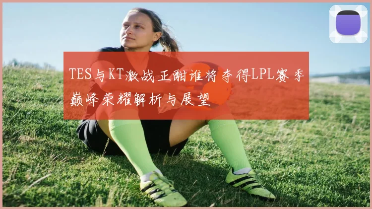 TES与KT激战正酣谁将夺得LPL赛季巅峰荣耀解析与展望