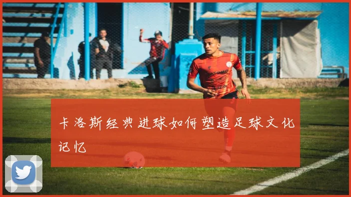 卡洛斯经典进球如何塑造足球文化记忆