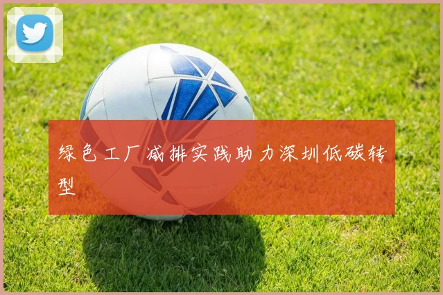 绿色工厂减排实践助力深圳低碳转型