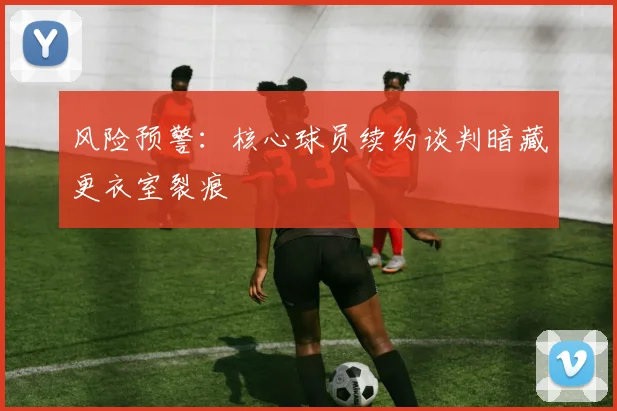 风险预警：核心球员续约谈判暗藏更衣室裂痕
