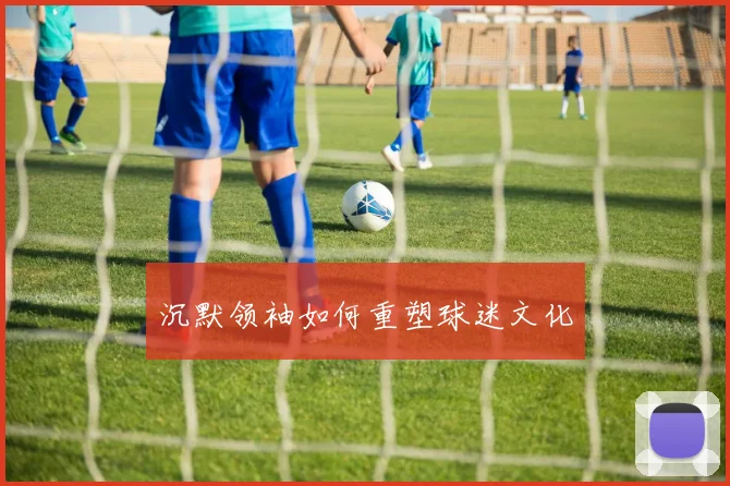 沉默领袖如何重塑球迷文化