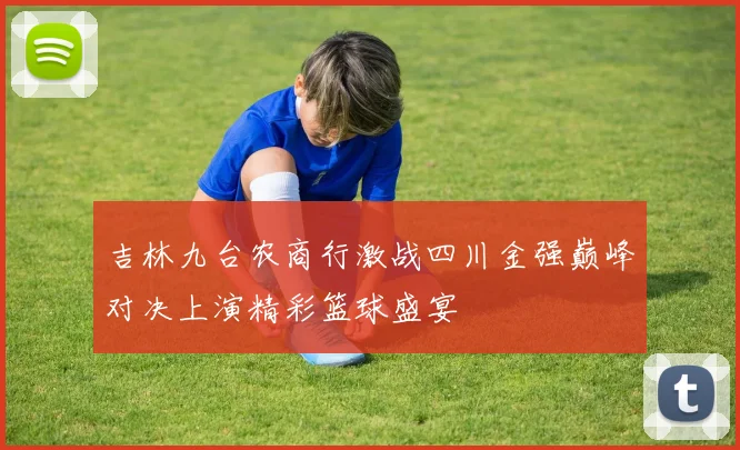 吉林九台农商行激战四川金强巅峰对决上演精彩篮球盛宴