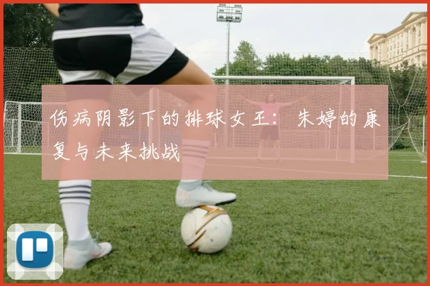 伤病阴影下的排球女王：朱婷的康复与未来挑战