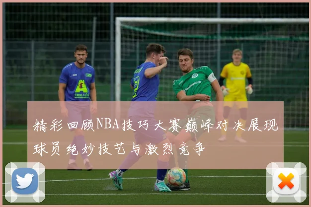 精彩回顾NBA技巧大赛巅峰对决展现球员绝妙技艺与激烈竞争