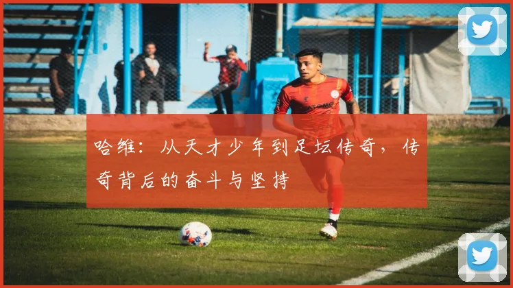 哈维：从天才少年到足坛传奇，传奇背后的奋斗与坚持