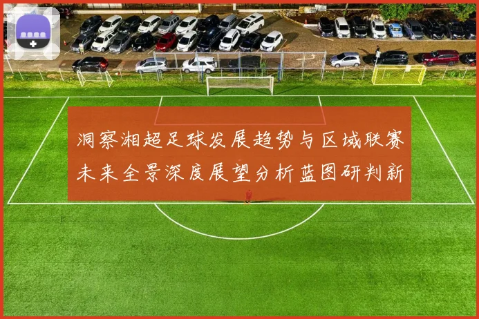 洞察湘超足球发展趋势与区域联赛未来全景深度展望分析蓝图研判新