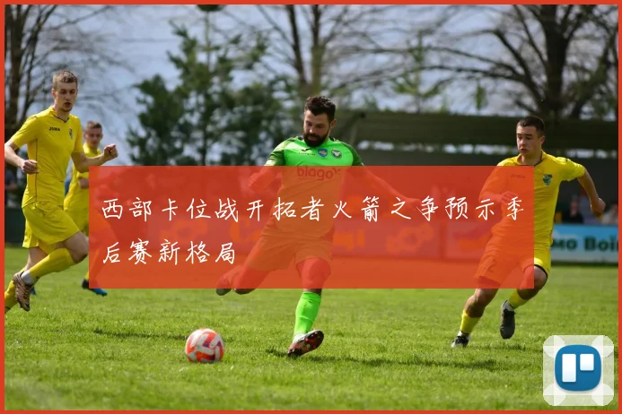 西部卡位战开拓者火箭之争预示季后赛新格局