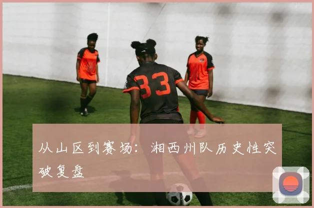 从山区到赛场：湘西州队历史性突破复盘