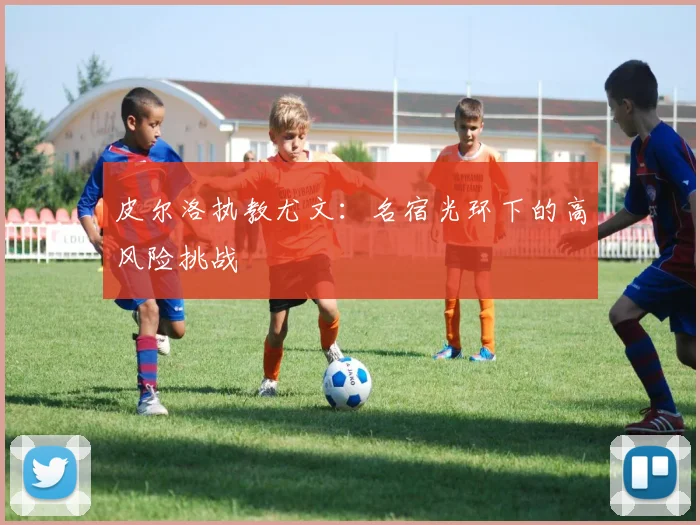 皮尔洛执教尤文：名宿光环下的高风险挑战