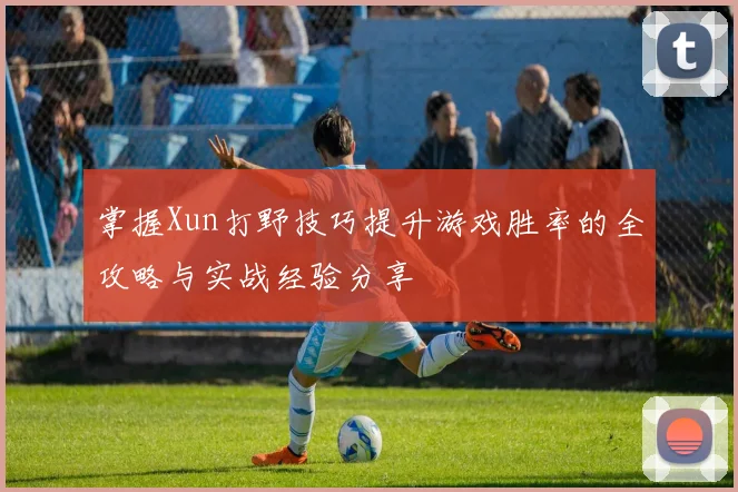 掌握Xun打野技巧提升游戏胜率的全攻略与实战经验分享